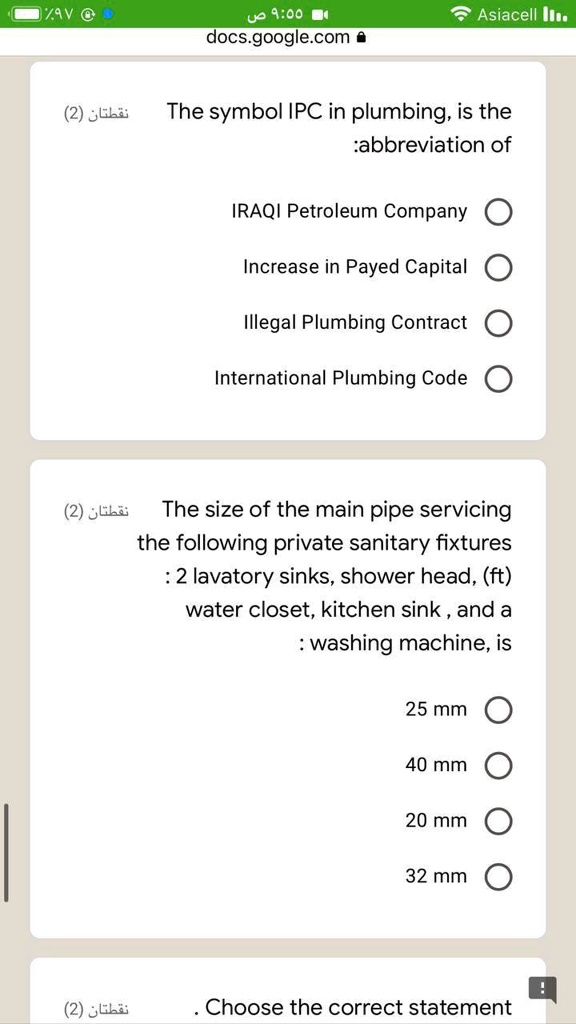 The symbol IPC in plumbing, is the
:abbreviation of
IRAQI Petroleum Company
Increase in Payed Capital
Illegal Plumbing Contract
International Plumbing Code
The size of the main pipe servicing
the following private sanitary fixtures
: 2 lavatory sinks, shower head, (ft)
water closet, kitchen sink, and a
: washing machine, is
25 mm
40 mm
20 mm
32 mm
. Choose the correct statement