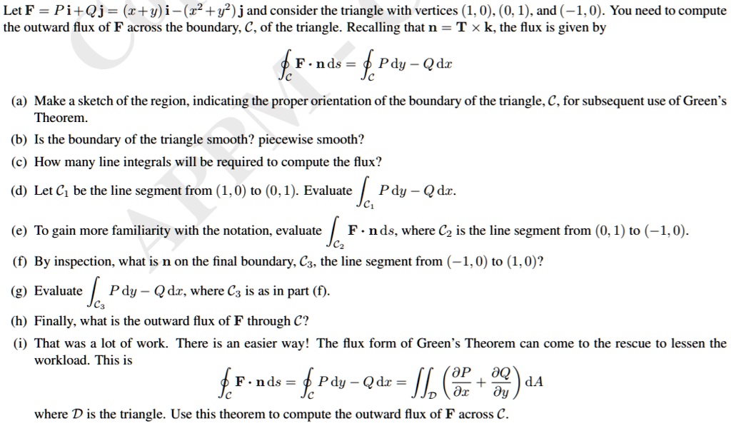 Let F = P i + Q j = (x + y) i - (x^2 + y^2) j and consider the triangle with vertices (1, 0), (0, 1), and (-1, 0). You need to compute the outward flux of F across the boundary, C, of the triangle. Recalling that n = T × k, the flux is given by
?C F · n ds = ?C P dy - Q dx
(a) Make a sketch of the region, indicating the proper orientation of the boundary of the triangle, C, for subsequent use of Green's Theorem.
(b) Is the boundary of the triangle smooth? piecewise smooth?
(c) How many line integrals will be required to compute the flux?
(d) Let C1 be the line segment from (1, 0) to (0, 1). Evaluate ?C1 P dy - Q dx.
(e) To gain more familiarity with the notation, evaluate ?C2 F · n ds, where C2 is the line segment from (0, 1) to (-1, 0).
(f) By inspection, what is n on the final boundary, C3, the line segment from (-1, 0) to (1, 0)?
(g) Evaluate ?C3 P dy - Q dx, where C3 is as in part (f).
(h) Finally, what is the outward flux of F through C?
(i) That was a lot of work. There is an easier way! The flux form of Green's Theorem can come to the rescue to lessen the workload. This is
?C F · n ds = ?C P dy - Q dx = ?D (?P/?x + ?Q/?y) dA
where D is the triangle. Use this theorem to compute the outward flux of F across C.