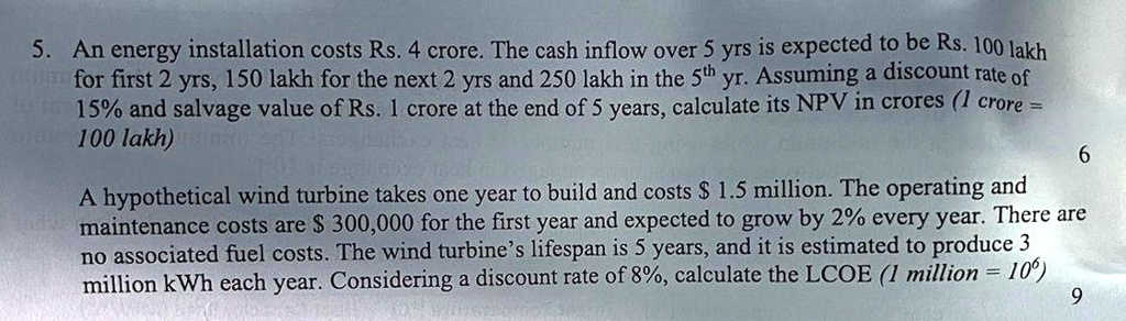 5. An energy installation costs Rs. 4 crore. The cash inflow over 5 yrs is expected to be Rs. 100 lakh for first 2 yrs, 150 lakh for the next 2 yrs and 250 lakh in the 5th yr. Assuming a discount rate of 15% and salvage value of Rs. 1 crore at the end of 5 years, calculate its NPV in crores (1 crore = 100 lakh)
A hypothetical wind turbine takes one year to build and costs 1.5 million. The operating and maintenance costs are 300,000 for the first year and expected to grow by 2% every year. There are no associated fuel costs. The wind turbine's lifespan is 5 years, and it is estimated to produce 3 million kWh each year. Considering a discount rate of 8%, calculate the LCOE (1 million = 10$^6$)