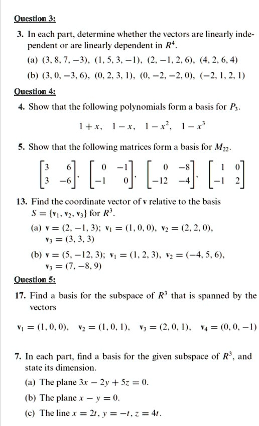 3. In each part, determine whether the vectors are linearly independent or are linearly dependent in R^4.
(a) (3, 8, 7, -3), (1, 5, 3, -1), (2, -1, 2, 6), (4, 2, 6, 4)
(b) (3, 0, -3, 6), (0, 2, 3, 1), (0, -2, -2, 0), (-2, 1, 2, 1)
4. Show that the following polynomials form a basis for P3.
1 + x, 1 - x, 1 - x^2, 1 - x^3
5. Show that the following matrices form a basis for M22.
[3 6; 3 -6], [0 -1; -1 0], [0 -8; -12 -4], [1 0; -1 2]
13. Find the coordinate vector of v relative to the basis S = v1, v2, v3 for R^3.
(a) v = (2, -1, 3); v1 = (1, 0, 0), v2 = (2, 2, 0), v3 = (3, 3, 3)
(b) v = (5, -12, 3); v1 = (1, 2, 3), v2 = (-4, 5, 6), v3 = (7, -8, 9)
17. Find a basis for the subspace of R^3 that is spanned by the vectors
v1 = (1, 0, 0), v2 = (1, 0, 1), v3 = (2, 0, 1), v4 = (0, 0, -1)
7. In each part, find a basis for the given subspace of R^3, and state its dimension.
(a) The plane 3x - 2y + 5z = 0.
(b) The plane x - y = 0.
(c) The line x = 2t, y = -t, z = 4t.