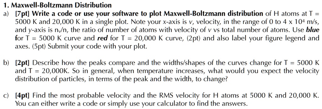 1. Maxwell-Boltzmann Distribution
a) [7pt] Write a code or use your software to plot Maxwell-Boltzmann distribution of H atoms at T = 5000 K and 20,000 K in a single plot. Note your x-axis is v, velocity, in the range of 0 to 4 × 10^4 m/s, and y-axis is nv/n, the ratio of number of atoms with velocity of v vs total number of atoms. Use blue for T = 5000 K curve and red for T = 20,000 K curve, (2pt) and also label your figure legend and axes. (5pt) Submit your code with your plot.
b) [2pt] Describe how the peaks compare and the widths/shapes of the curves change for T = 5000 K and T = 20,000K. So in general, when temperature increases, what would you expect the velocity distribution of particles, in terms of the peak and the width, to change?
c) [4pt] Find the most probable velocity and the RMS velocity for H atoms at 5000 K and 20,000 K. You can either write a code or simply use your calculator to find the answers.
