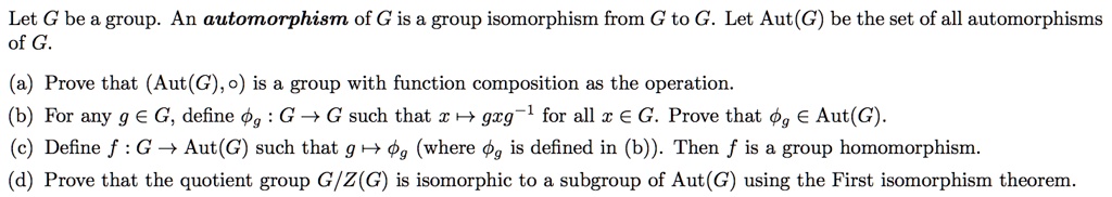 Let G be a group. An automorphism of G is a group isomorphism from G to G. Let Aut(G) be the set of all automorphisms
of G.

(a) Prove that (Aut(G), ?) is a group with function composition as the operation.
(b) For any g ? G, define ?g : G ? G such that x ? gxg?¹ for all x ? G. Prove that ?g ? Aut(G).
(c) Define f : G ? Aut(G) such that g ? ?g (where ?g is defined in (b)). Then f is a group homomorphism.
(d) Prove that the quotient group G/Z(G) is isomorphic to a subgroup of Aut(G) using the First isomorphism theorem.