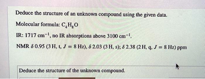 Deduce the structure of an unknown compound using the given data.
Molecular formula: C4H8O
IR: 1717 cm?¹, no IR absorptions above 3100 cm?¹.
NMR ? 0.95 (3 H, t, J = 8 Hz), ? 2.03 (3 H, s); ? 2.38 (2 H, q, J = 8 Hz) ppm
Deduce the structure of the unknown compound.