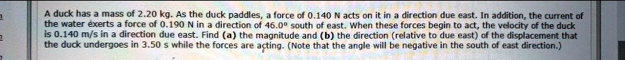 A duck has a mass of 2.20 kg. As the duck paddles, a force of 0.140 N acts on it in a direction due east. In addition, the current of the water exerts a force of 0.190 N in a direction of 46.0° south of east. When these forces begin to act, the velocity of the duck is 0.140 m/s in a direction due east. Find (a) the magnitude and (b) the direction (relative to due east) of the displacement that the duck undergoes in 3.50 s while the forces are acting. (Note that the angle will be negative in the south of east direction.)