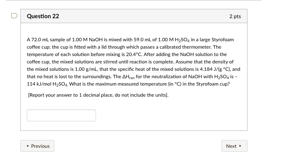 A 72.0 mL sample of 1.00 M NaOH is mixed with 59.0 mL of 1.00 M H2SO4 in a large Styrofoam coffee cup; the cup is fitted with a lid through which passes a calibrated thermometer. The temperature of each solution before mixing is 20.4°C. After adding the NaOH solution to the coffee cup, the mixed solutions are stirred until reaction is complete. Assume that the density of the mixed solutions is 1.00 g/mL, that the specific heat of the mixed solutions is 4.184 J/(g °C), and that no heat is lost to the surroundings. The ?Hrxn for the neutralization of NaOH with H2SO4 is – 114 kJ/mol H2SO4. What is the maximum measured temperature (in °C) in the Styrofoam cup?
[Report your answer to 1 decimal place, do not include the units].