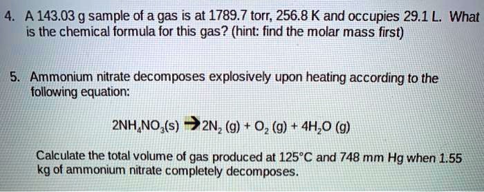 4. A 143.03 g sample of a gas is at 1789.7 torr, 256.8 K and occupies 29.1 L. What is the chemical formula for this gas? (hint: find the molar mass first)

5. Ammonium nitrate decomposes explosively upon heating according to the following equation:

2NH4NO3(s) ? 2N2 (g) + O2 (g) + 4H2O (g)

Calculate the total volume of gas produced at 125°C and 748 mm Hg when 1.55 kg of ammonium nitrate completely decomposes.