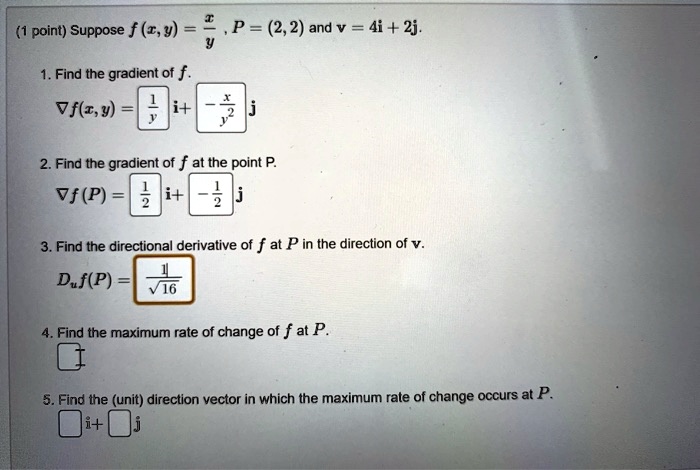 (1 point) Suppose f(x, y) = x/y, P = (2, 2) and v = 4i + 2j.
1. Find the gradient of f.
?f(x, y) = [1/y] i + [-x/y^2] j
2. Find the gradient of f at the point P.
?f(P) = [1/2] i + [-1/2] j
3. Find the directional derivative of f at P in the direction of v.
Duf(P) = 1/?16
4. Find the maximum rate of change of f at P.
5. Find the (unit) direction vector in which the maximum rate of change occurs at P.
[ ]i + [ ]j