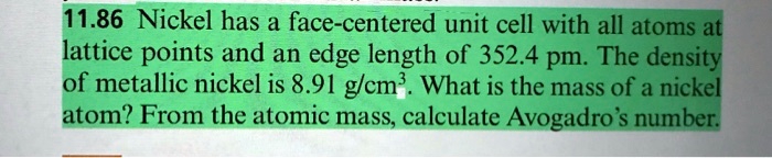 11.86 Nickel has a face-centered unit cell with all atoms at lattice points and an edge length of 352.4 pm. The density of metallic nickel is 8.91 g/cm³. What is the mass of a nickel atom? From the atomic mass, calculate Avogadro's number.