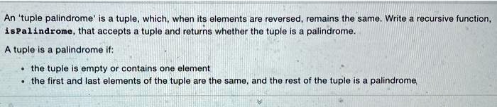 An 'tuple palindrome' is a tuple, which, when its elements are reversed, remains the same. Write a recursive function, isPalindrome, that accepts a tuple and returns whether the tuple is a palindrome.
A tuple is a palindrome if:
• the tuple is empty or contains one element
• the first and last elements of the tuple are the same, and the rest of the tuple is a palindrome,