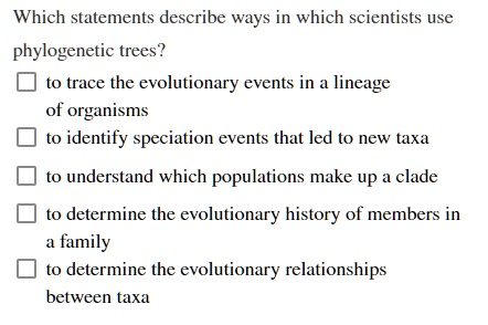 Which statements describe ways in which scientists use phylogenetic trees?
to trace the evolutionary events in a lineage of organisms
to identify speciation events that led to new taxa
to understand which populations make up a clade
to determine the evolutionary history of members in a family
to determine the evolutionary relationships between taxa