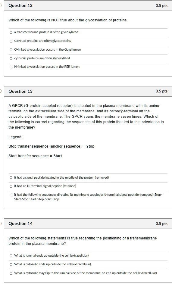 Question 12 0.5 pts
Which of the following is NOT true about the glycosylation of proteins.
a transmembrane protein is often glycosylated
secreted proteins are often glycoproteins
O-linked glycosylation occurs in the Golgi lumen
cytosolic proteins are often glycosylated
N-linked glycosylation occurs in the RER lumen

Question 13 0.5 pts
A GPCR (G-protein coupled receptor) is situated in the plasma membrane with its amino-terminal on the extracellular side of the membrane, and its carboxy-terminal on the cytosolic side of the membrane. The GPCR spans the membrane seven times. Which of the following is correct regarding the sequences of this protein that led to this orientation in the membrane?
Legend:
Stop transfer sequence (anchor sequence) = Stop
Start transfer sequence = Start
It had a signal peptide located in the middle of the protein (removed)
It had an N-terminal signal peptide (retained)
it had the following sequences directing its membrane topology: N-terminal signal peptide (removed)-Stop-Start-Stop-Start-Stop-Start-Stop

Question 14 0.5 pts
Which of the following statements is true regarding the positioning of a transmembrane protein in the plasma membrane?
What is luminal ends up outside the cell (extracellular)
What is cytosolic ends up outside the cell (extracellular)
What is cytosolic may flip to the luminal side of the membrane, so end up outside the cell (extracellular)