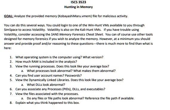 ISCS 3523
Hunting in Memory
GOAL: Analyze the provided memory (KobayashiMaru.vmem) file for malicious activity.
You can do this several ways. You could login to one of the Win-Hunt VMs available to you through
SimSpace to access Volatility. Volatility is also on the Kali-Hunt VMs. If you have trouble using
Volatility, consider accessing the SANS Memory Forensics Cheat Sheet. You can of course use other tools
designed for memory forensics if you wish to analyze the memory. However, at a minimum you should
answer and provide proof and/or reasoning to these questions—there is much more to find than what is
here:
1. What operating system is the computer using? What version?
2. How much RAM is included in the analysis?
3. View the running processes. Does this look like your average box?
a. What processes look abnormal? What makes them abnormal?
4. Can you find user account names? Passwords?
5. View the Dynamically Linked Libraries. Does this look like your average box?
a. What DLLs look abnormal?
6. Can you associate any Processes (PIDs), DLLs, and executables?
7. View the files associated with the processes.
a. Do any files or file paths look abnormal? Reference the file path if available.
8. Explain what you think happened to this box.