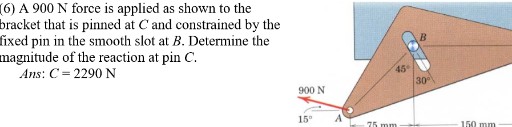 (6) A 900 N force is applied as shown to the bracket that is pinned at C and constrained by the fixed pin in the smooth slot at B. Determine the magnitude of the reaction at pin C.

Ans : C=2290  N