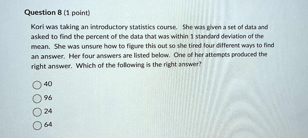 Question 8 (1 point)
Kori was taking an introductory statistics course. She was given a set of data and
asked to find the percent of the data that was within 1 standard deviation of the
mean. She was unsure how to figure this out so she tired four different ways to find
an answer. Her four answers are listed below. One of her attempts produced the
right answer. Which of the following is the right answer?
40
96
24
64