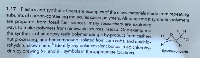 1.17 Plastics and synthetic fibers are examples of the many materials made from repeating subunits of carbon-containing molecules called polymers. Although most synthetic polymers are prepared from fossil fuel sources, many researchers are exploring ways to make polymers from renewable sources instead. One example is the synthesis of an epoxy resin polymer using a by-product from cashew nut processing, another compound isolated from corn cobs, and epichlorohydrin, shown here. Identify any polar covalent bonds in epichlorohydrin by drawing ?+ and ?- symbols in the appropriate locations. Epichlorohydrin.