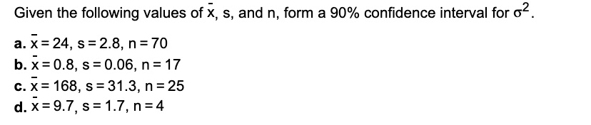 Given the following values of x?, s, and n, form a 90% confidence interval for ?².
a. x? = 24, s = 2.8, n = 70
b. x? = 0.8, s = 0.06, n = 17
c. x? = 168, s = 31.3, n = 25
d. x? = 9.7, s = 1.7, n = 4