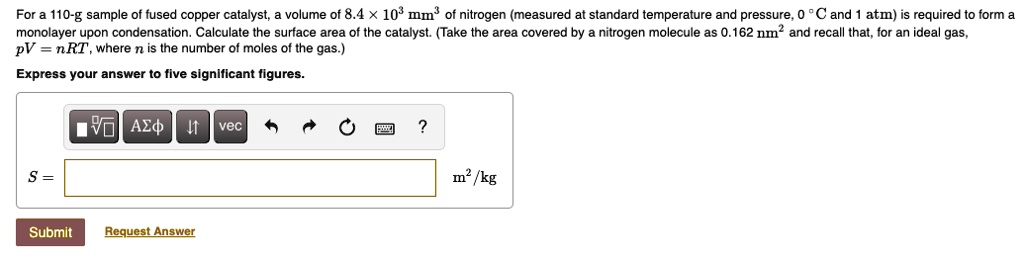 For a 110-g sample of fused copper catalyst, a volume of 8.4 !! 103 mm3 of nitrogen (measured at standard temperature and pressure, 0 !!C and 1 atm) is required to form a monolayer upon condensation. Calculate the surface area of the catalyst. (Take the area covered by a nitrogen molecule as 0.162 nm!! and recall that, for an ideal gas, pV = nRT, where n is the number of moles of the gas.)
Express your answer to five significant figures.
S = m!!/kg