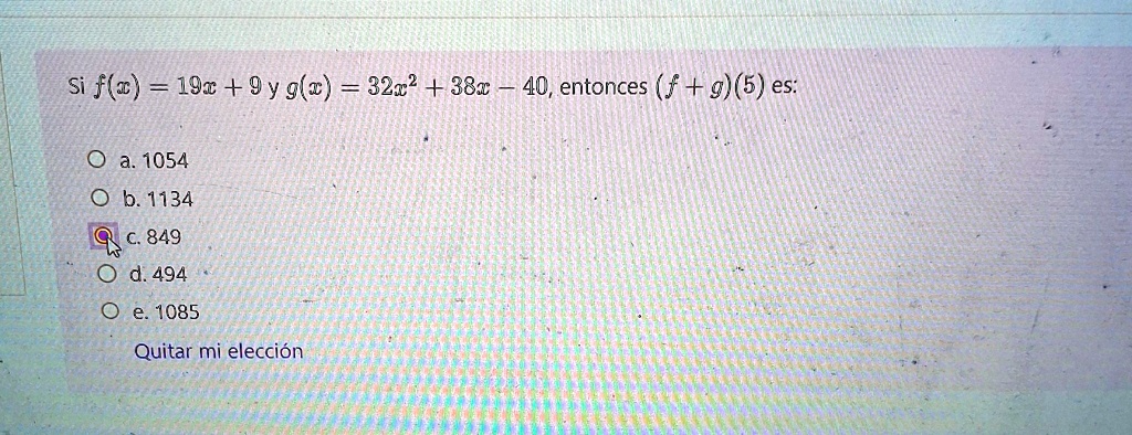 Si f(x) = 19x + 9 y g(x) = 32x^2 + 38x - 40, entonces (f + g)(5) es:
a. 1054
b. 1134
c. 849
d. 494
e. 1085