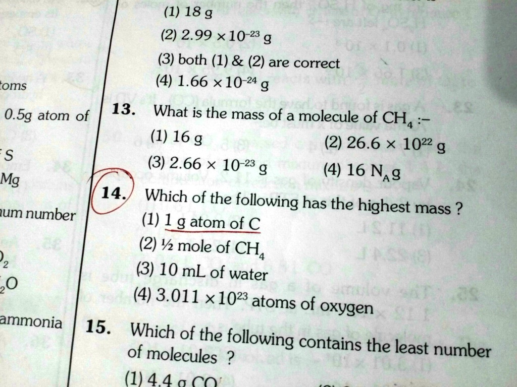 (1) 18 g
(2) 2.99    times; 10^-23 g
(3) both (1)     (2) are correct
(4) 1.66    times; 10^-24 g
13. What is the mass of a molecule of CH4 :-
(1) 16 g
(2) 26.6    times; 10^22 g
(3) 2.66    times; 10^-23 g
(4) 16 NA g
14. Which of the following has the highest mass ?
(1) 1 g atom of C
(2)    #189; mole of CH4
(3) 10 mL of water
(4) 3.011    times; 10^23 atoms of oxygen
15. Which of the following contains the least number of molecules ?
(1) 4.4 g CO2