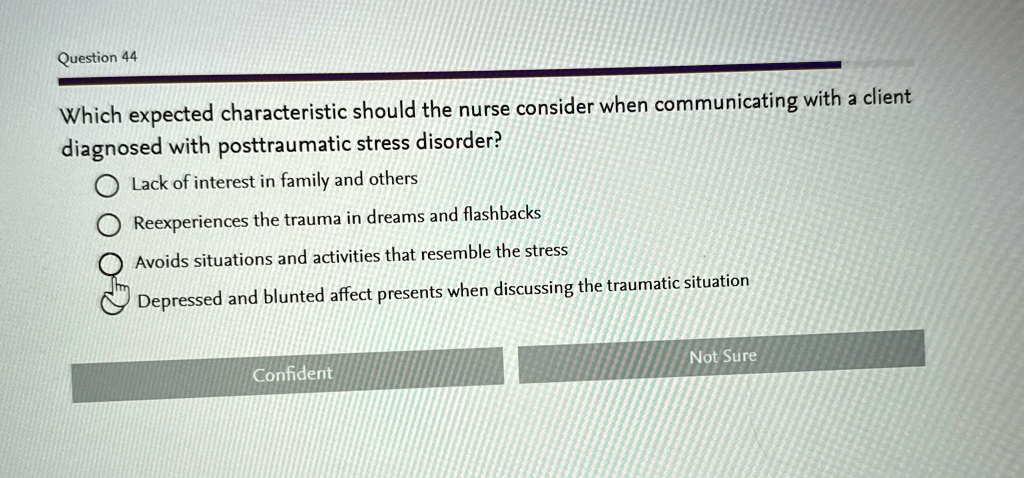 Question 44
Which expected characteristic should the nurse consider when communicating with a client
diagnosed with posttraumatic stress disorder?
? Lack of interest in family and others
? Reexperiences the trauma in dreams and flashbacks
? Avoids situations and activities that resemble the stress
? Depressed and blunted affect presents when discussing the traumatic situation
Confident
Not Sure