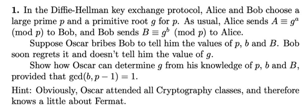 1. In the Diffie-Hellman key exchange protocol, Alice and Bob choose a large prime p and a primitive root g for p. As usual, Alice sends A ? g^a (mod p) to Bob, and Bob sends B ? g^b (mod p) to Alice. Suppose Oscar bribes Bob to tell him the values of p, b and B. Bob soon regrets it and doesn't tell him the value of g. Show how Oscar can determine g from his knowledge of p, b and B, provided that gcd(b, p - 1) = 1. Hint: Obviously, Oscar attended all Cryptography classes, and therefore knows a little about Fermat.