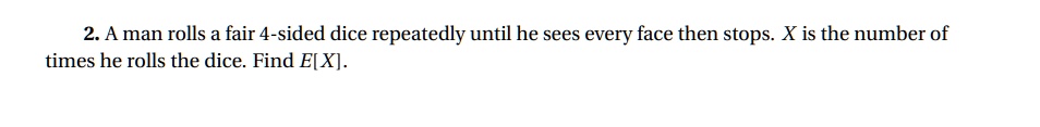 2. A man rolls a fair 4-sided dice repeatedly until he sees every face then stops. X is the number of times he rolls the dice. Find E[X].