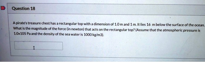 A pirate's treasure chest has a rectangular top with a dimension of 1.0 m and 1 m. It lies 16 m below the surface of the ocean. What is the magnitude of the force (in newton) that acts on the rectangular top? (Assume that the atmospheric pressure is 1.0x105 Pa and the density of the sea water is 1000 kg/m3).