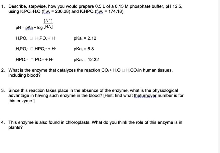 1. Describe, stepwise, how you would prepare 0.5 L of a 0.15 M phosphate buffer, pH 12.5, using K3PO4·H2O (f.w. = 230.28) and K2HPO4 (f.w. = 174.18).

pH = pKa + log [A-] ? [HA]

H3PO4 ? H2PO4- + H+ pKa1 = 2.12
H2PO4- ? HPO4 2- + H+ pKa2 = 6.8
HPO4 2- ? PO4 3- + H+ pKa3 = 12.32

2. What is the enzyme that catalyzes the reaction CO2 + H2O ? H2CO3 in human tissues, including blood?

3. Since this reaction takes place in the absence of the enzyme, what is the physiological advantage in having such enzyme in the blood? [Hint: find what the turnover number is for this enzyme.]

4. This enzyme is also found in chloroplasts. What do you think the role of this enzyme is in plants?