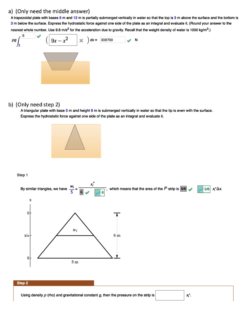 a) (Only need the middle answer)
A trapezoidal plate with bases 6 m and 12 m is partially submerged vertically in water so that the top is 3 m above the surface and the bottom is 3 m below the surface. Express the hydrostatic force against one side of the plate as an integral and evaluate it. (Round your answer to the nearest whole number. Use 9.8 m/s² for the acceleration due to gravity. Recall that the weight density of water is 1000 kg/m³.)
?g ?3^6 (9x - x²) dx ? 308700 N
b) (Only need step 2)
A triangular plate with base 5 m and height 6 m is submerged vertically in water so that the tip is even with the surface. Express the hydrostatic force against one side of the plate as an integral and evaluate it.
Step 1
By similar triangles, we have wi / 5 = xi* / 6, which means that the area of the ith strip is 5/6 xi* ?x.
Step 2
Using density ? (rho) and gravitational constant g, then the pressure on the strip is xi*.