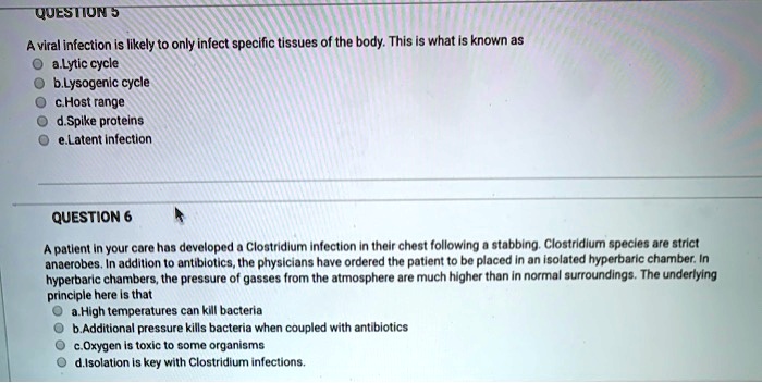 QUESTION 5

A viral infection is likely to only infect specific tissues of the body. This is what is known as
a.Lytic cycle
b.Lysogenic cycle
c.Host range
d.Spike proteins
e.Latent infection

QUESTION 6

A patient in your care has developed a Clostridium infection in their chest following a stabbing. Clostridium species are strict anaerobes. In addition to antibiotics, the physicians have ordered the patient to be placed in an isolated hyperbaric chamber. In hyperbaric chambers, the pressure of gasses from the atmosphere are much higher than in normal surroundings. The underlying principle here is that
a.High temperatures can kill bacteria
b.Additional pressure kills bacteria when coupled with antibiotics
c.Oxygen is toxic to some organisms
d.Isolation is key with Clostridium infections.