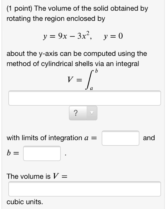 The volume of the solid obtained by rotating the region enclosed by y = 9x - 3x^2, y = 0 about the y-axis can be computed using the method of cylindrical shells via an integral V = ?a^b with limits of integration a = and b = . The volume is V = cubic units.