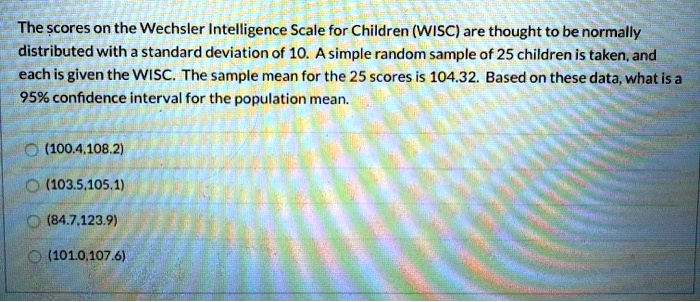 The scores on the Wechsler Intelligence Scale for Children (WISC) are thought to be normally distributed with a standard deviation of 10. A simple random sample of 25 children is taken, and each is given the WISC. The sample mean for the 25 scores is 104.32. Based on these data, what is a 95% confidence interval for the population mean.
(100.4,108.2)
(103.5,105.1)
(84.7,123.9)
(101.0,107.6)