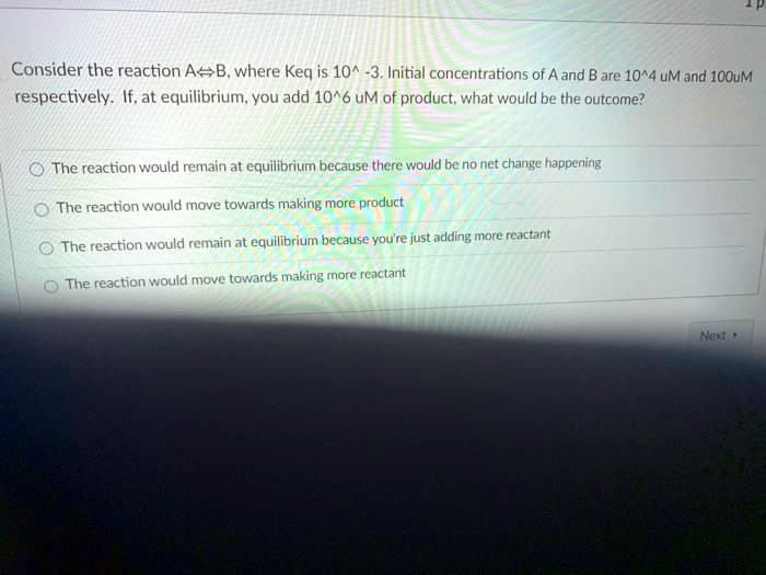 Consider the reaction A?B, where Keq is 10^ -3. Initial concentrations of A and B are 10^4 uM and 100uM respectively. If, at equilibrium, you add 10^6 uM of product, what would be the outcome?

The reaction would remain at equilibrium because there would be no net change happening
The reaction would move towards making more product
The reaction would remain at equilibrium because you're just adding more reactant
The reaction would move towards making more reactant