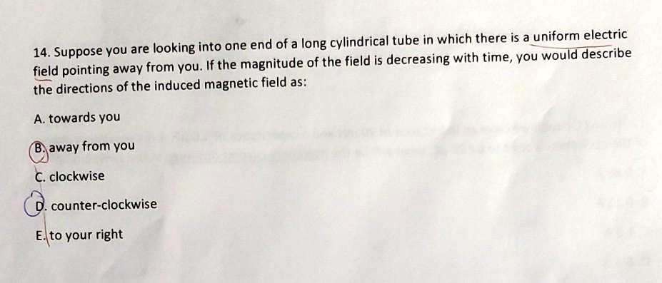 14. Suppose you are looking into one end of a long cylindrical tube in which there is a uniform electric field pointing away from you. If the magnitude of the field is decreasing with time, you would describe the directions of the induced magnetic field as:

A. towards you
B. away from you
C. clockwise
D. counter-clockwise
E. to your right