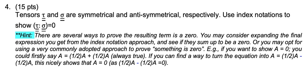 4. (15 pts)
Tensors τ and σ are symmetrical and anti-symmetrical, respectively. Use index notations to
show τ : σ = 0
**Hint:** There are several ways to prove the resulting term is a zero. You may consider expanding the final
expression you get from the index notation approach, and see if they sum up to be a zero. Or you may opt for
using a very commonly adopted approach to prove s̈omething is zeroË.g., if you want to show A = 0; you
could firstly say A = (1/2)A + (1/2)A (always true). If you can find a way to turn the equation into A = (1/2)A -(1/2)A, this nicely shows that A = 0 (as (1/2)A - (1/2)A = 0.