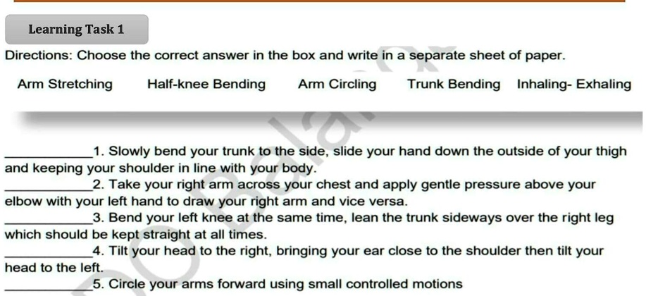 Directions: Choose the correct answer in the box and write in a separate sheet of paper.

Arm Stretching Half-knee Bending Arm Circling Trunk Bending Inhaling- Exhaling

1. Slowly bend your trunk to the side, slide your hand down the outside of your thigh and keeping your shoulder in line with your body.
2. Take your right arm across your chest and apply gentle pressure above your elbow with your left hand to draw your right arm and vice versa.
3. Bend your left knee at the same time, lean the trunk sideways over the right leg which should be kept straight at all times.
4. Tilt your head to the right, bringing your ear close to the shoulder then tilt your head to the left.
5. Circle your arms forward using small controlled motions