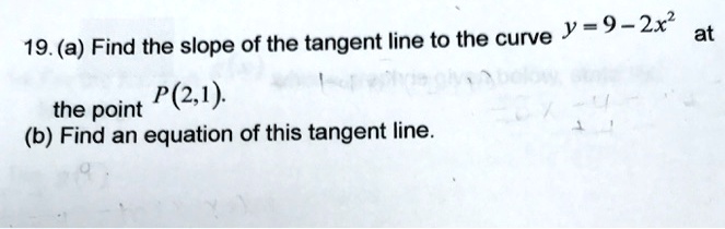 19. (a) Find the slope of the tangent line to the curve y = 9 - 2x^2 at the point P(2,1). 
(b) Find an equation of this tangent line.