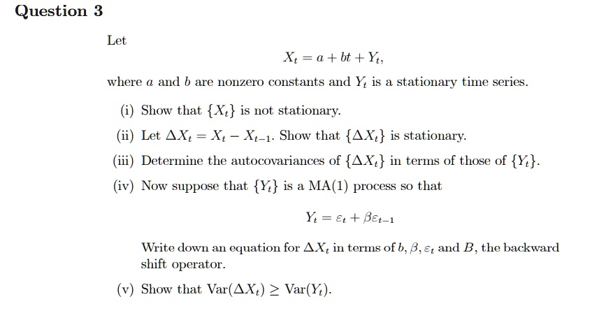Let
Xt = a + bt + Yt,
where a and b are nonzero constants and Yt is a stationary time series.
(i) Show that Xt is not stationary.
(ii) Let ?Xt = Xt - Xt-1. Show that ?Xt is stationary.
(iii) Determine the autocovariances of ?Xt in terms of those of Yt.
(iv) Now suppose that Yt is a MA(1) process so that
Yt = ?t + ??t-1
Write down an equation for ?Xt in terms of b, ?, ?t and B, the backward shift operator.
(v) Show that Var(?Xt) ? Var(Yt).