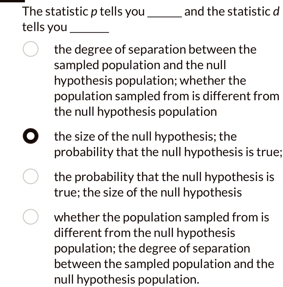 The statistic p tells you  and the statistic d tells you 
the degree of separation between the
sampled population and the null
hypothesis population; whether the
population sampled from is different from
the null hypothesis population
the size of the null hypothesis; the
probability that the null hypothesis is true;
the probability that the null hypothesis is
true; the size of the null hypothesis
whether the population sampled from is
different from the null hypothesis
population; the degree of separation
between the sampled population and the
null hypothesis population.