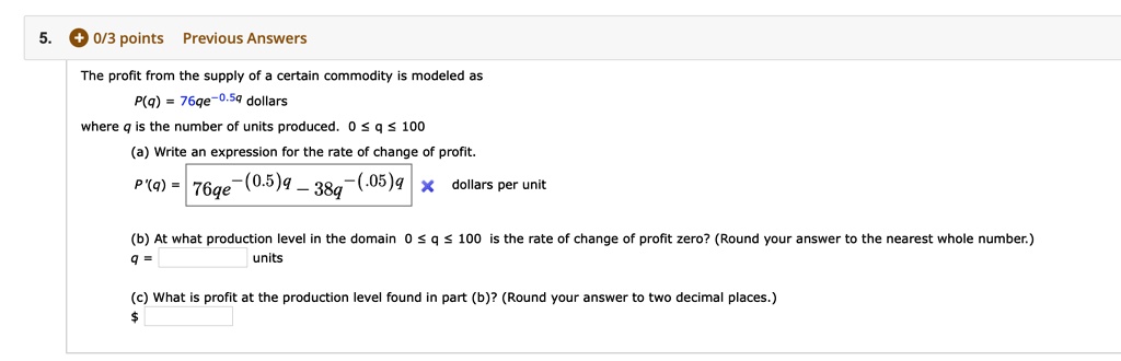 The profit from the supply of a certain commodity is modeled as
P(q) = 76qe^-0.5q dollars
where q is the number of units produced. 0 ? q ? 100
(a) Write an expression for the rate of change of profit.
P'(q) = 76qe^-(0.5)q - 38q^-(0.05)q dollars per unit
(b) At what production level in the domain 0 ? q ? 100 is the rate of change of profit zero? (Round your answer to the nearest whole number.)
q = units
(c) What is profit at the production level found in part (b)? (Round your answer to two decimal places.)
