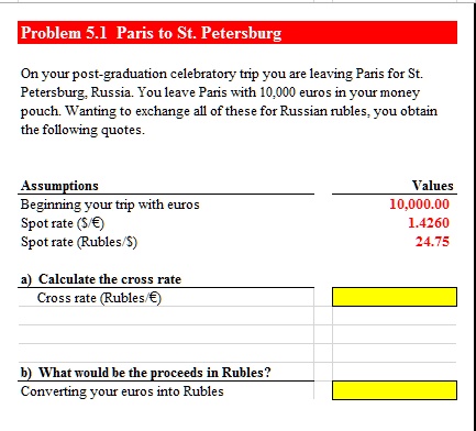 Problem 5.1 Paris to St. Petersburg
On your post-graduation celebratory trip you are leaving Paris for St.
Petersburg, Russia. You leave Paris with 10,000 euros in your money
pouch. Wanting to exchange all of these for Russian rubles, you obtain
the following quotes.
Assumptions
Beginning your trip with euros
Spot rate (/€)
Spot rate (Rubles/)
a) Calculate the cross rate
Cross rate (Rubles/€)
Values
10,000.00
1.4260
24.75
b) What would be the proceeds in Rubles?
Converting your euros into Rubles