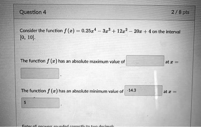 Consider the function f(x) = 0.25x^4 - 3x^3 + 12x^2 - 20x + 4 on the interval [0, 10].

The function f(x) has an absolute maximum value of [ ] at x = [ ].

The function f(x) has an absolute minimum value of -14.3 at x = 5.

Enter all answers rounded correctly to two decimals.