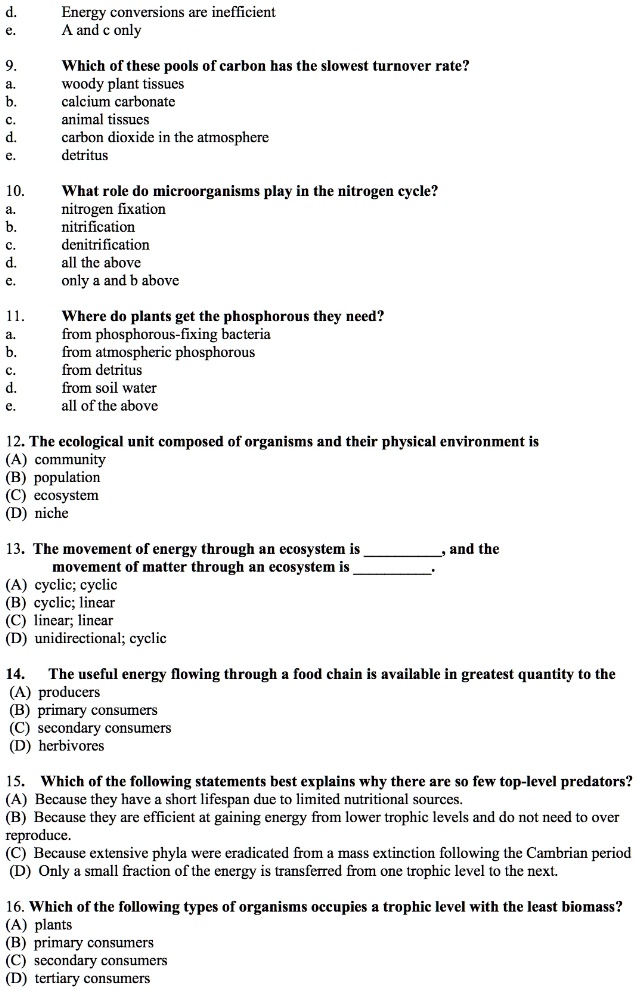 d. Energy conversions are inefficient
e. A and c only

9. Which of these pools of carbon has the slowest turnover rate?
a. woody plant tissues
b. calcium carbonate
c. animal tissues
d. carbon dioxide in the atmosphere
e. detritus

10. What role do microorganisms play in the nitrogen cycle?
a. nitrogen fixation
b. nitrification
c. denitrification
d. all the above
e. only a and b above

11. Where do plants get the phosphorous they need?
a. from phosphorous-fixing bacteria
b. from atmospheric phosphorous
c. from detritus
d. from soil water
e. all of the above

12. The ecological unit composed of organisms and their physical environment is
(A) community
(B) population
(C) ecosystem
(D) niche

13. The movement of energy through an ecosystem is , and the movement of matter through an ecosystem is .
(A) cyclic; cyclic
(B) cyclic; linear
(C) linear; linear
(D) unidirectional; cyclic

14. The useful energy flowing through a food chain is available in greatest quantity to the
(A) producers
(B) primary consumers
(C) secondary consumers
(D) herbivores

15. Which of the following statements best explains why there are so few top-level predators?
(A) Because they have a short lifespan due to limited nutritional sources.
(B) Because they are efficient at gaining energy from lower trophic levels and do not need to over reproduce.
(C) Because extensive phyla were eradicated from a mass extinction following the Cambrian period
(D) Only a small fraction of the energy is transferred from one trophic level to the next.

16. Which of the following types of organisms occupies a trophic level with the least biomass?
(A) plants
(B) primary consumers
(C) secondary consumers
(D) tertiary consumers