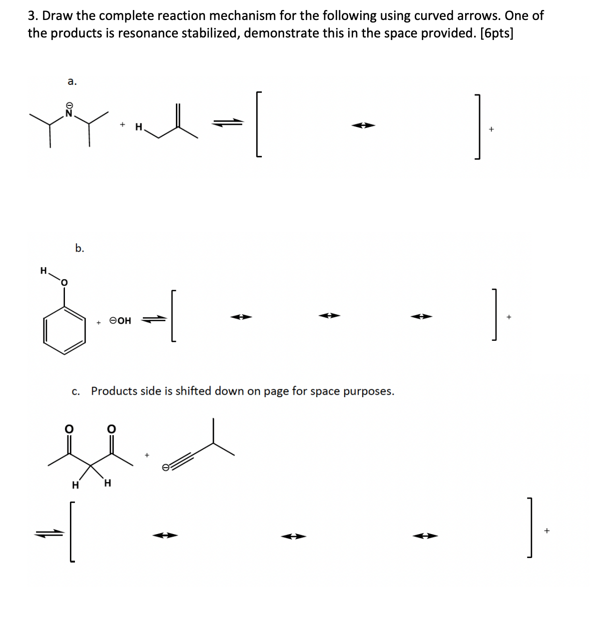 3. Draw the complete reaction mechanism for the following using curved arrows. One of the products is resonance stabilized, demonstrate this in the space provided. [6pts]
a.
b.
c. Products side is shifted down on page for space purposes.