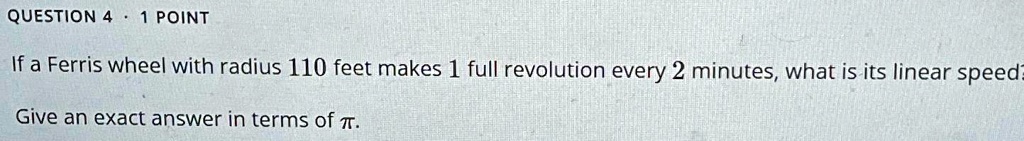 QUESTION 4 - 1 POINT
If a Ferris wheel with radius 110 feet makes 1 full revolution every 2 minutes, what is its linear speed?
Give an exact answer in terms of π.