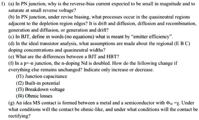 1) (a) In PN junction, why is the reverse-bias current expected to be small in magnitude and to saturate at small reverse voltage?
(b) In PN junction, under revise biasing, what processes occur in the quasineutral regions adjacent to the depletion region edges? It is drift and diffusion, diffusion and recombination, generation and diffusion, or generation and drift?
(c) In BJT, define in words (no equations) what is meant by ?emitter efficiency?.
(d) In the ideal transistor analysis, what assumptions are made about the regional (E B C) doping concentrations and quasineutral widths?
(e) What are the differences between a BJT and HBT?
(f) In a p+-n junction, the n-doping Nd is doubled. How do the following change if everything else remains unchanged? Indicate only increase or decrease.
(f1) Junction capacitance
(f2) Built-in potential
(f3) Breakdown voltage
(f4) Ohmic losses
(g) An idea MS contact is formed between a metal and a semiconductor with ?M =?. Under what conditions will the contact be ohmic-like, and under what conditions will the contact be rectifying?