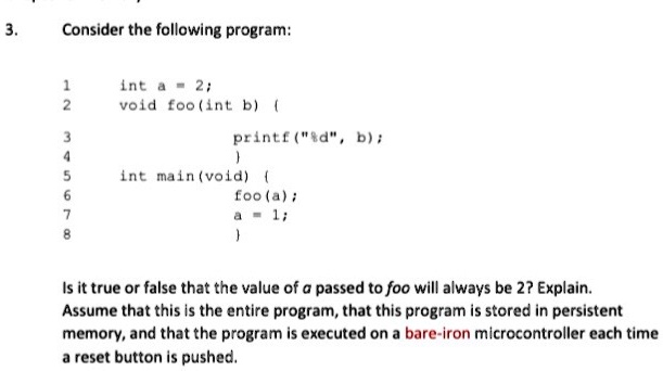 3.
Consider the following program:
1	int a = 2;
2	void foo(int b) 
3		printf("%d", b);
4	
5	int main(void) 
6		foo(a);
7		a = 1;
8	
Is it true or false that the value of a passed to foo will always be 2? Explain.
Assume that this is the entire program, that this program is stored in persistent
memory, and that the program is executed on a bare-iron microcontroller each time
a reset button is pushed.
