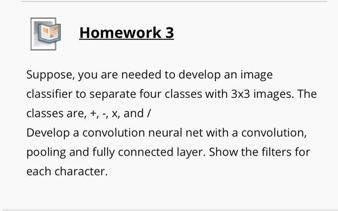 Homework 3
Suppose, you are needed to develop an image
classifier to separate four classes with 3x3 images. The
classes are, +, -, x, and /
Develop a convolution neural net with a convolution,
pooling and fully connected layer. Show the filters for
each character.