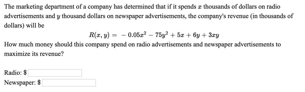 The marketing department of a company has determined that if it spends x thousands of dollars on radio advertisements and y thousand dollars on newspaper advertisements, the company's revenue (in thousands of dollars) will be
R(x, y) = - 0.05x^2 - 75y^2 + 5x + 6y + 3xy
How much money should this company spend on radio advertisements and newspaper advertisements to maximize its revenue?

Radio: Newspaper: