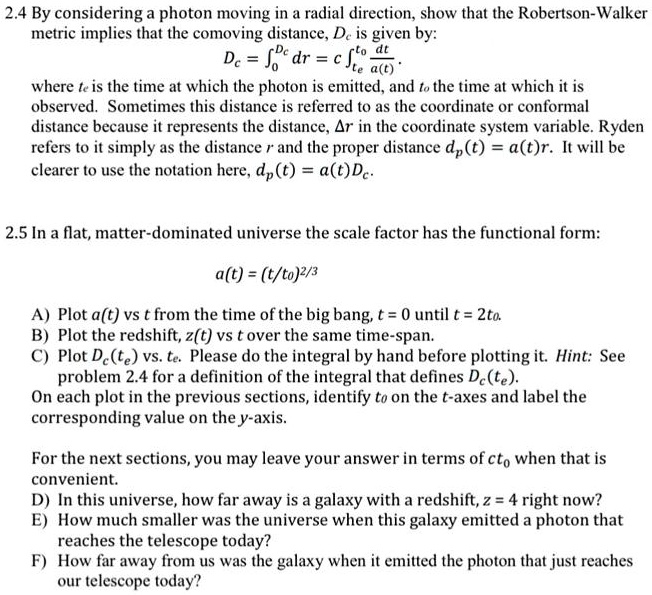 2.4 By considering a photon moving in a radial direction, show that the Robertson-Walker
metric implies that the comoving distance, Dc is given by:
Dc = ∫0^r Dc dr = c ∫te^t0(dt)/(a(t))
where te is the time at which the photon is emitted, and t0 the time at which it is
observed. Sometimes this distance is referred to as the coordinate or conformal
distance because it represents the distance, Δ r in the coordinate system variable. Ryden
refers to it simply as the distance r and the proper distance dp(t) = a(t)r. It will be
clearer to use the notation here, dp(t) = a(t)Dc.
2.5 In a flat, matter-dominated universe the scale factor has the functional form:
a(t) = (t/t0)^2/3 
A) Plot a(t) vs t from the time of the big bang, t = 0 until t = 2t0.
B) Plot the redshift, z(t) vs t over the same time-span.
C) Plot Dc(te) vs. te. Please do the integral by hand before plotting it. Hint: See
problem 2.4 for a definition of the integral that defines Dc(te).
On each plot in the previous sections, identify t0 on the t-axes and label the
corresponding value on the y-axis.
For the next sections, you may leave your answer in terms of ct0 when that is
convenient.
D) In this universe, how far away is a galaxy with a redshift, z = 4 right now?
E) How much smaller was the universe when this galaxy emitted a photon that
reaches the telescope today?
F) How far away from us was the galaxy when it emitted the photon that just reaches
our telescope today?